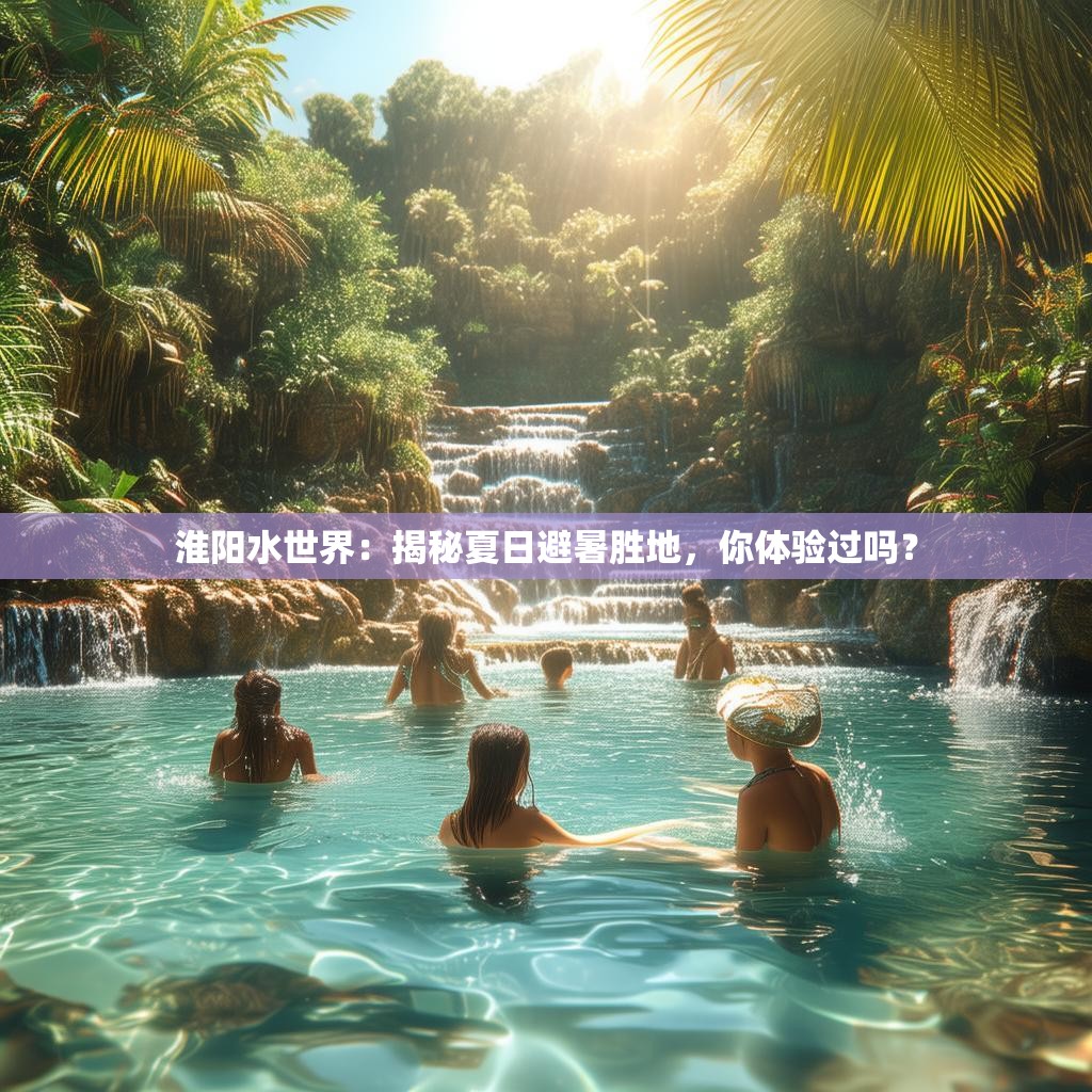 淮阳水世界：揭秘夏日避暑胜地，你体验过吗？