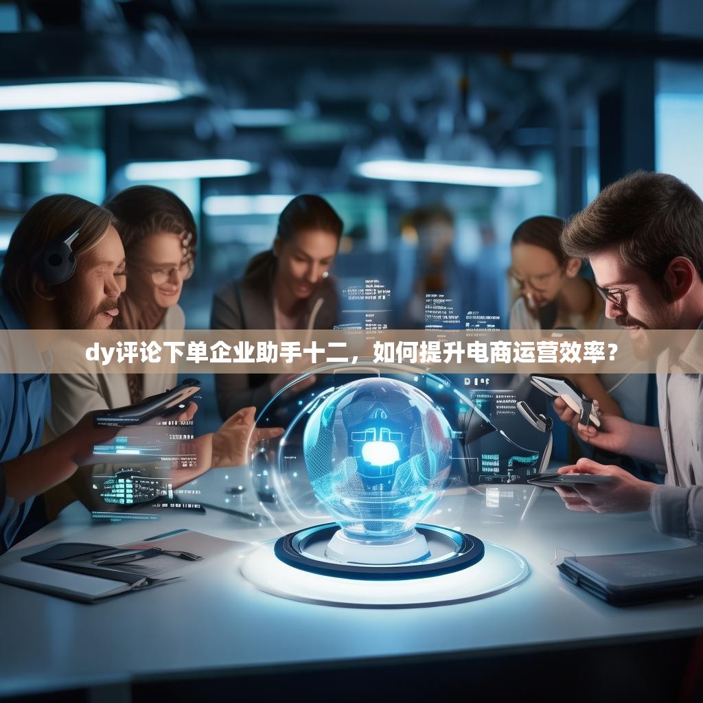 dy评论下单企业助手十二，如何提升电商运营效率？