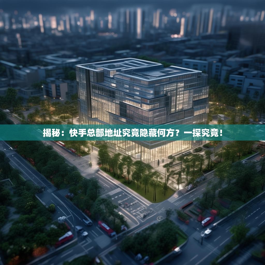 揭秘:快手总部地址究竟隐藏何方?一探究竟!